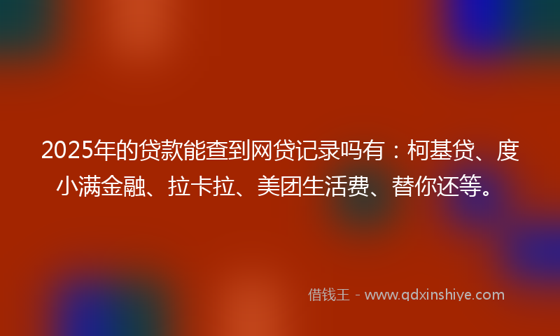 2025年的贷款能查到网贷记录吗有：柯基贷、度小满金融、拉卡拉、美团生活费、替你还等。