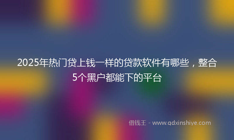 2025年热门贷上钱一样的贷款软件有哪些,整合5个黑户都能下的平台