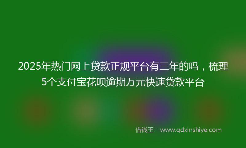 2025年热门网上贷款正规平台有三年的吗，梳理5个支付宝花呗逾期万元快速贷款平台