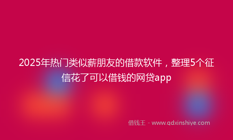 2025年热门类似薪朋友的借款软件，整理5个征信花了可以借钱的网贷app