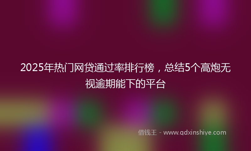 2025年热门网贷通过率排行榜，总结5个高炮无视逾期能下的平台