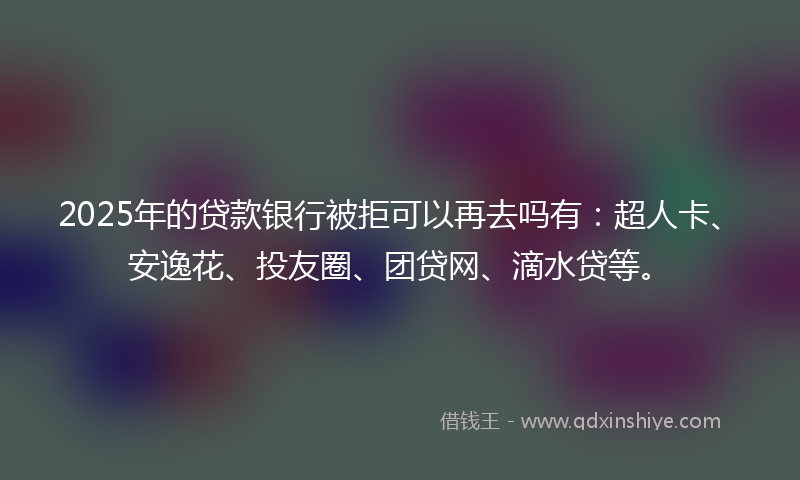2025年的贷款银行被拒可以再去吗有：超人卡、安逸花、投友圈、团贷网、滴水贷等。