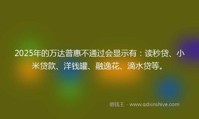 2025年的万达普惠不通过会显示有：读秒贷、小米贷款、洋钱罐、融逸花、滴水贷等。