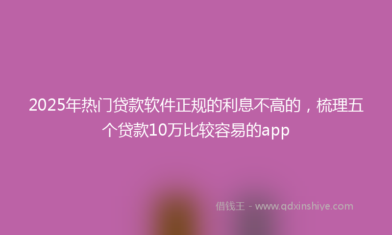 2025年热门贷款软件正规的利息不高的，梳理五个贷款10万比较容易的app