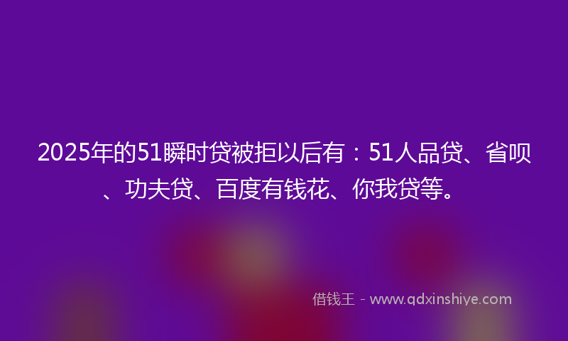 2025年的51瞬时贷被拒以后有：51人品贷、省呗、功夫贷、百度有钱花、你我贷等。