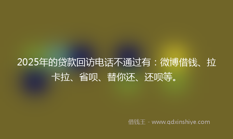 2025年的贷款回访电话不通过有：微博借钱、拉卡拉、省呗、替你还、还呗等。