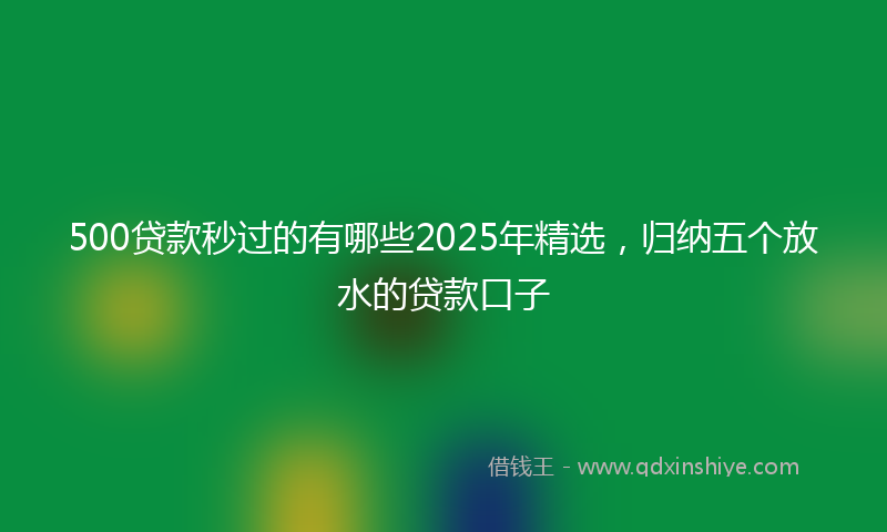 500贷款秒过的有哪些2025年精选，归纳五个放水的贷款口子