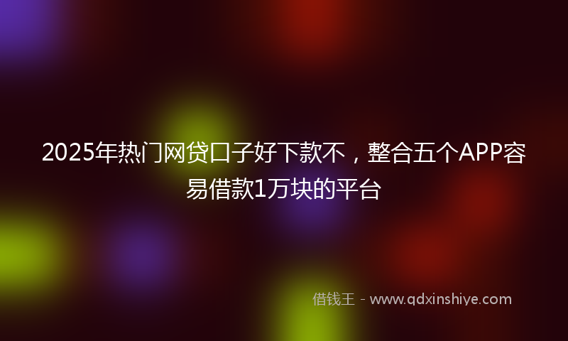 2025年热门网贷口子好下款不，整合五个APP容易借款1万块的平台