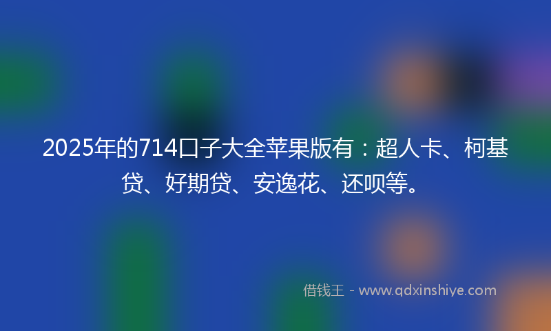 2025年的714口子大全苹果版有：超人卡、柯基贷、好期贷、安逸花、还呗等。