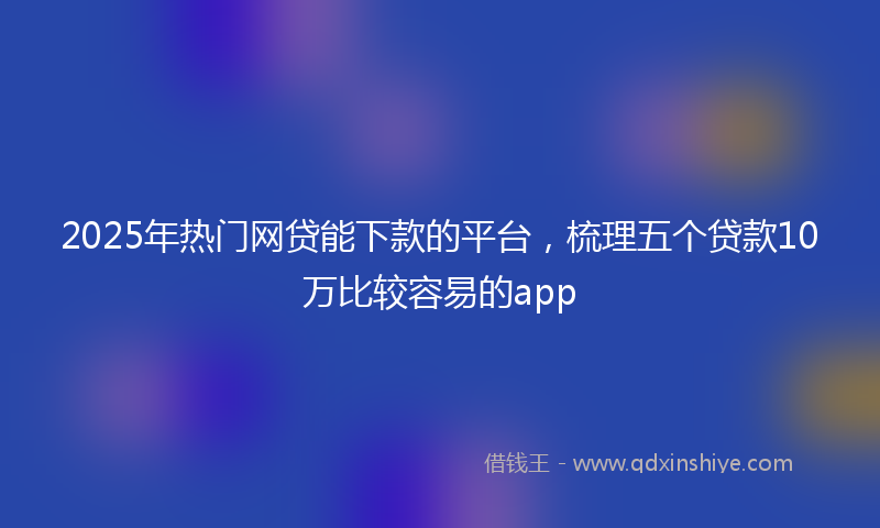 2025年热门网贷能下款的平台，梳理五个贷款10万比较容易的app