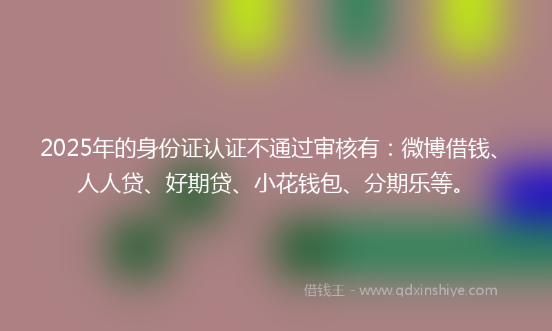 2025年的身份证认证不通过审核有：微博借钱、人人贷、好期贷、小花钱包、分期乐等。