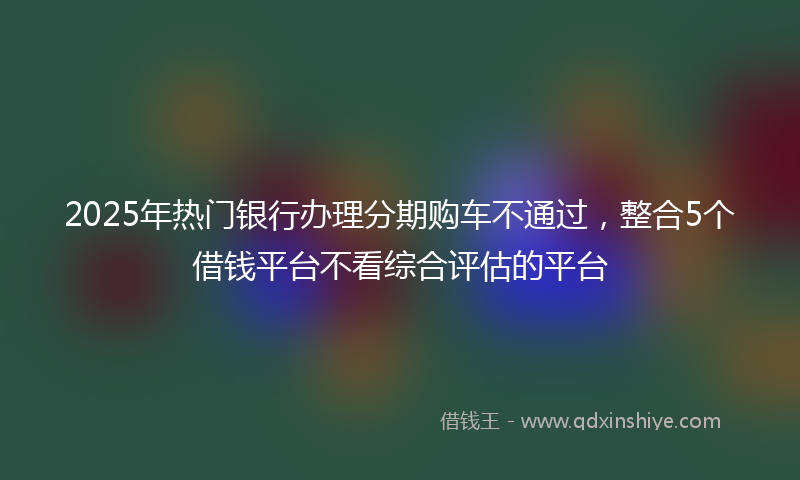 2025年热门银行办理分期购车不通过，整合5个借钱平台不看综合评估的平台