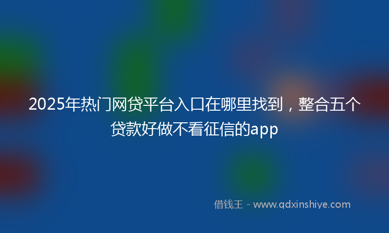 2025年热门网贷平台入口在哪里找到，整合五个贷款好做不看征信的app