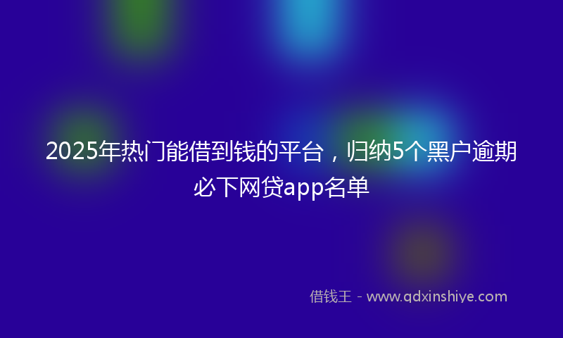 2025年热门能借到钱的平台，归纳5个黑户逾期必下网贷app名单