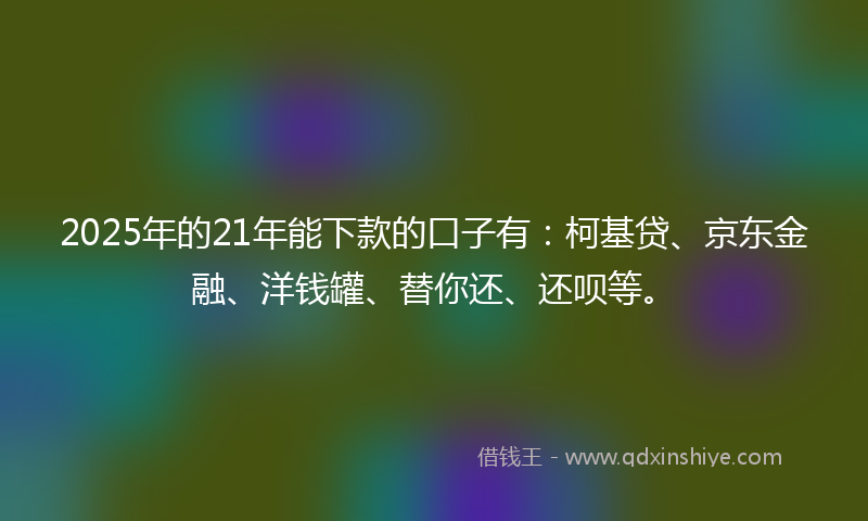 2025年的21年能下款的口子有：柯基贷、京东金融、洋钱罐、替你还、还呗等。