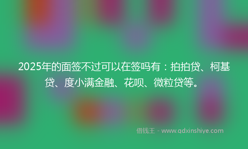 2025年的面签不过可以在签吗有：拍拍贷、柯基贷、度小满金融、花呗、微粒贷等。