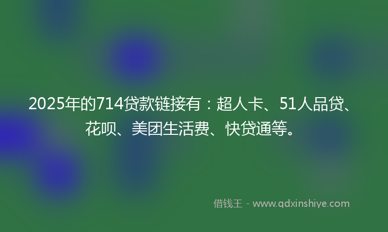 2025年的714贷款链接有：超人卡、51人品贷、花呗、美团生活费、快贷通等。