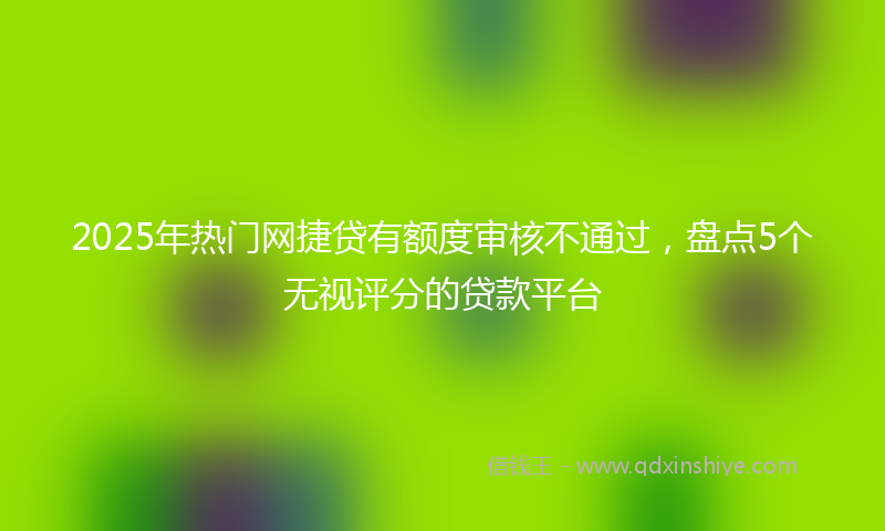 2025年热门网捷贷有额度审核不通过，盘点5个无视评分的贷款平台