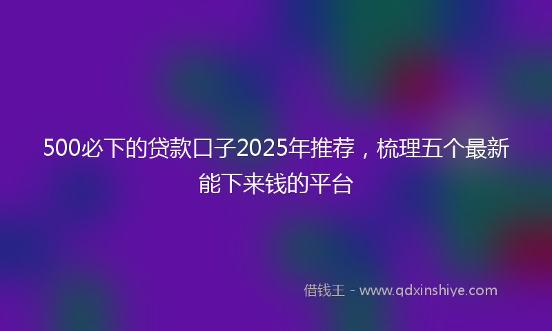500必下的贷款口子2025年推荐，梳理五个最新能下来钱的平台