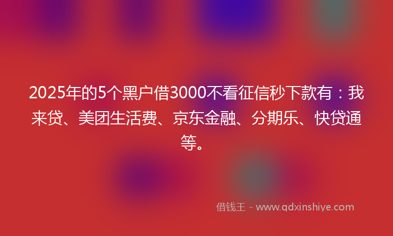 2025年的5个黑户借3000不看征信秒下款有：我来贷、美团生活费、京东金融、分期乐、快贷通等。