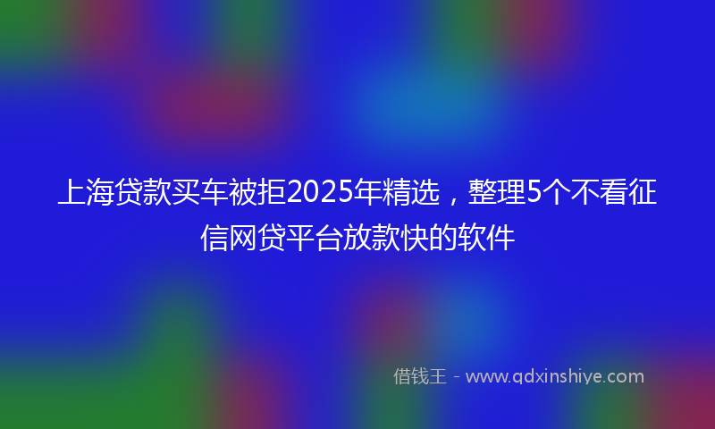 上海贷款买车被拒2025年精选，整理5个不看征信网贷平台放款快的软件