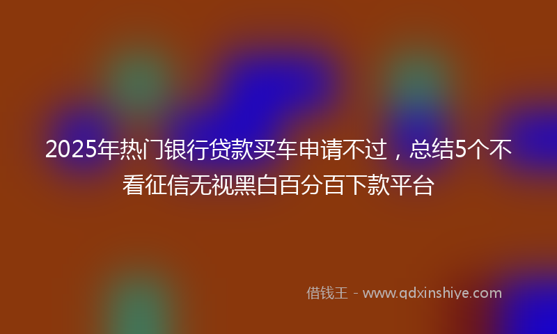2025年热门银行贷款买车申请不过，总结5个不看征信无视黑白百分百下款平台