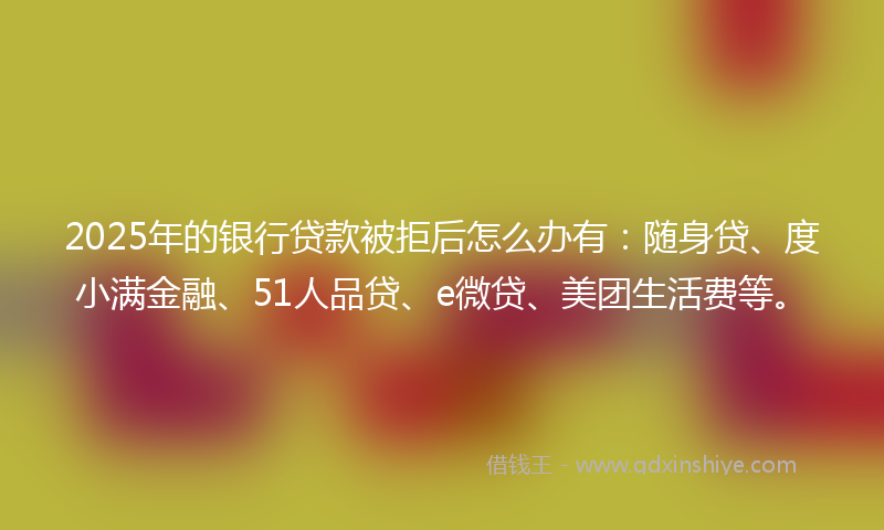 2025年的银行贷款被拒后怎么办有：随身贷、度小满金融、51人品贷、e微贷、美团生活费等。