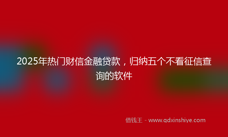 2025年热门财信金融贷款，归纳五个不看征信查询的软件