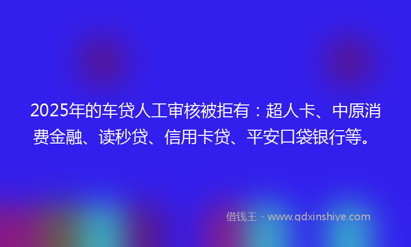 2025年的车贷人工审核被拒有：超人卡、中原消费金融、读秒贷、信用卡贷、平安口袋银行等。