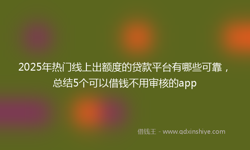 2025年热门线上出额度的贷款平台有哪些可靠，总结5个可以借钱不用审核的app