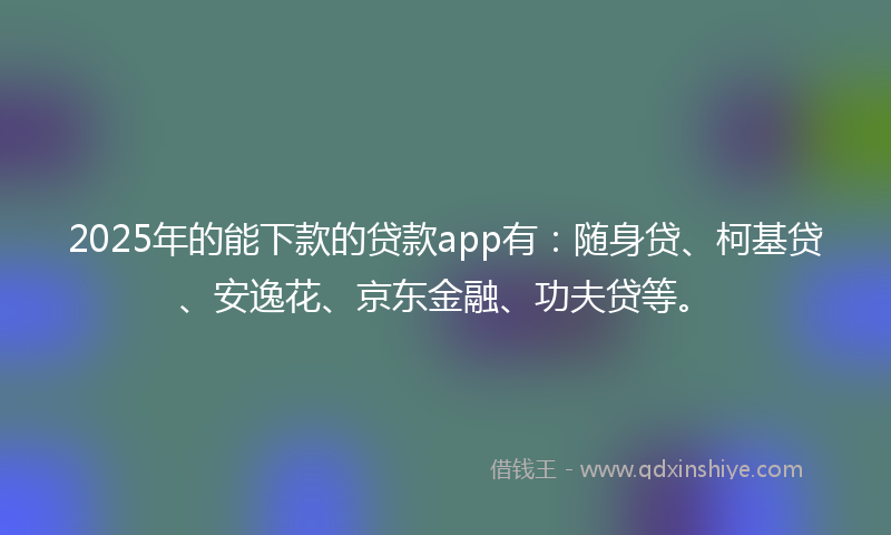 2025年的能下款的贷款app有：随身贷、柯基贷、安逸花、京东金融、功夫贷等。