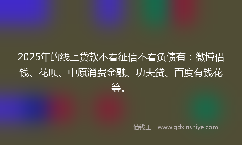 2025年的线上贷款不看征信不看负债有：微博借钱、花呗、中原消费金融、功夫贷、百度有钱花等。