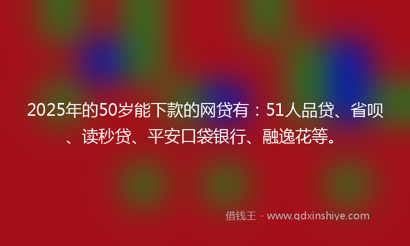 2025年的50岁能下款的网贷有：51人品贷、省呗、读秒贷、平安口袋银行、融逸花等。