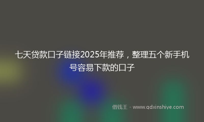 七天贷款口子链接2025年推荐，整理五个新手机号容易下款的口子