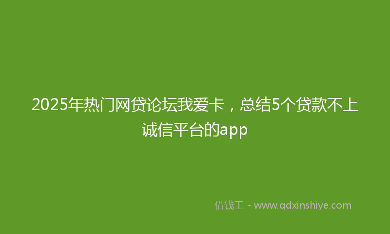 2025年热门网贷论坛我爱卡，总结5个贷款不上诚信平台的app