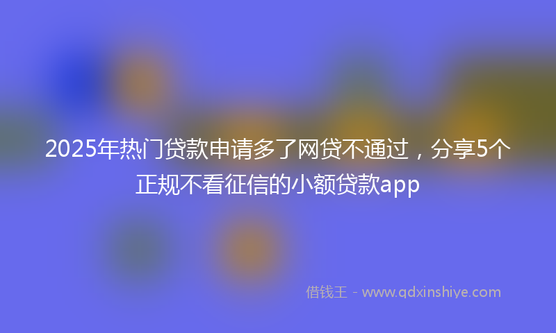 2025年热门贷款申请多了网贷不通过，分享5个正规不看征信的小额贷款app