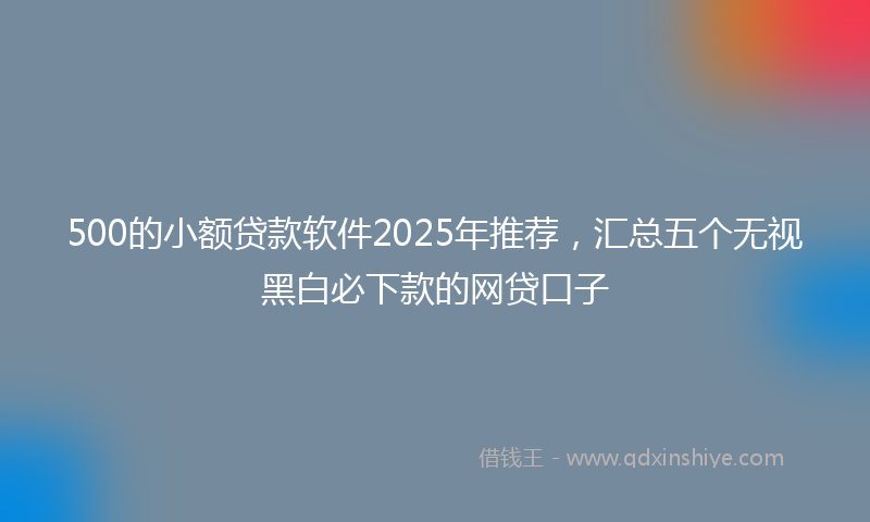 500的小额贷款软件2025年推荐，汇总五个无视黑白必下款的网贷口子