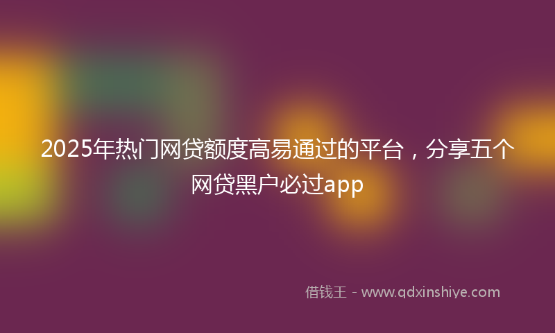2025年热门网贷额度高易通过的平台，分享五个网贷黑户必过app