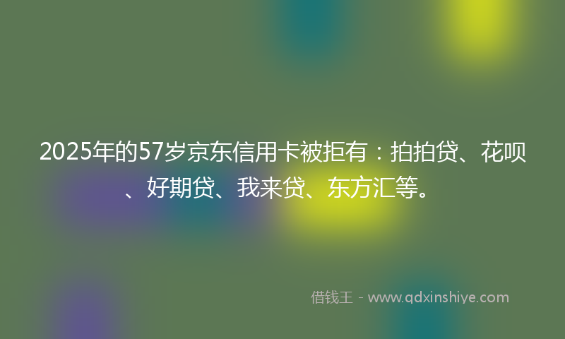 2025年的57岁京东信用卡被拒有：拍拍贷、花呗、好期贷、我来贷、东方汇等。