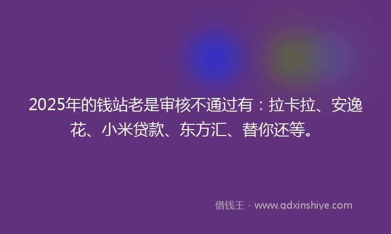 2025年的钱站老是审核不通过有：拉卡拉、安逸花、小米贷款、东方汇、替你还等。