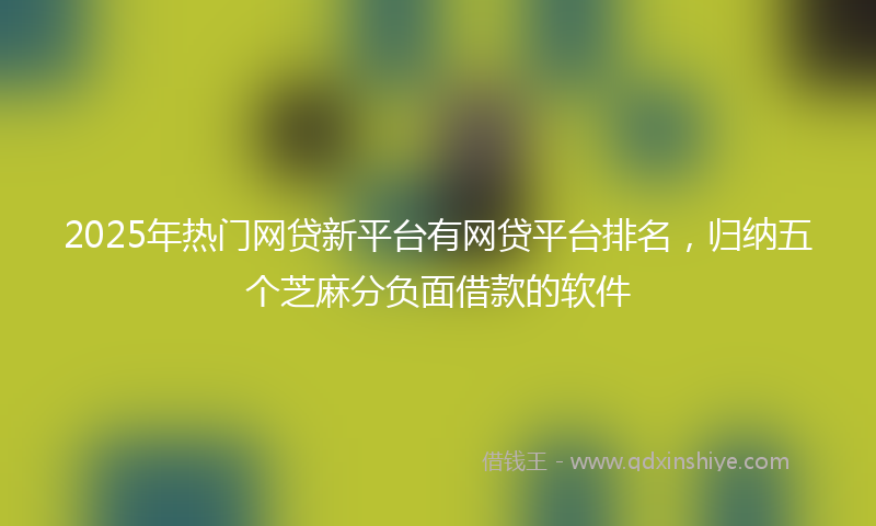 2025年热门网贷新平台有网贷平台排名，归纳五个芝麻分负面借款的软件