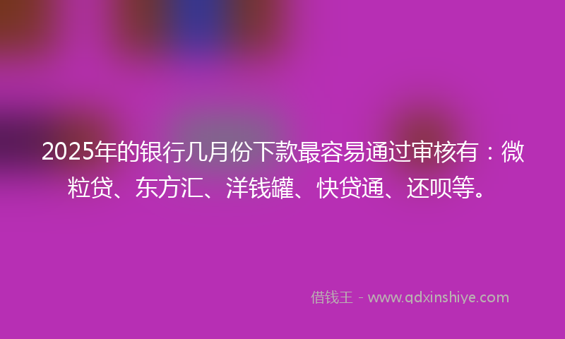 2025年的银行几月份下款最容易通过审核有：微粒贷、东方汇、洋钱罐、快贷通、还呗等。