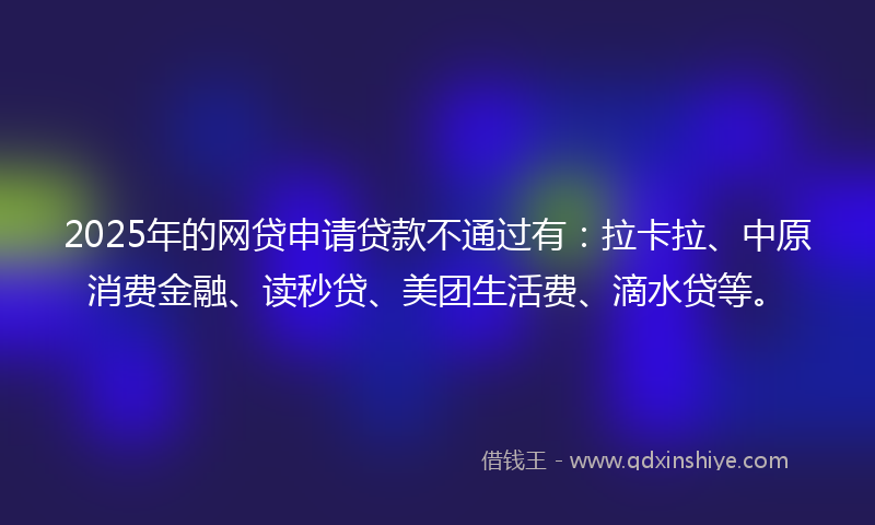 2025年的网贷申请贷款不通过有：拉卡拉、中原消费金融、读秒贷、美团生活费、滴水贷等。