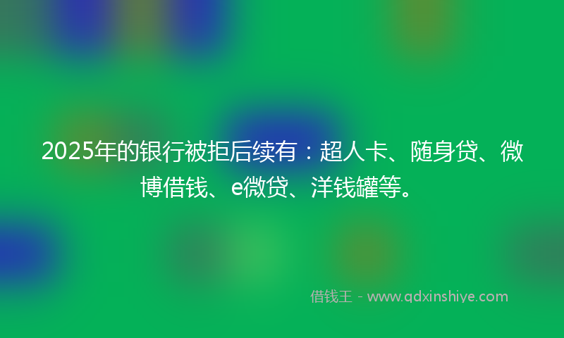 2025年的银行被拒后续有:超人卡、随身贷、微博借钱、e微贷、洋钱罐等。