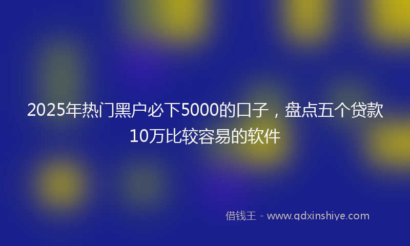 2025年热门黑户必下5000的口子，盘点五个贷款10万比较容易的软件