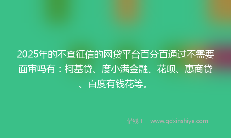 2025年的不查征信的网贷平台百分百通过不需要面审吗有：柯基贷、度小满金融、花呗、惠商贷、百度有钱花等。