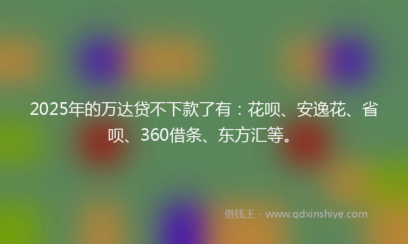 2025年的万达贷不下款了有：花呗、安逸花、省呗、360借条、东方汇等。