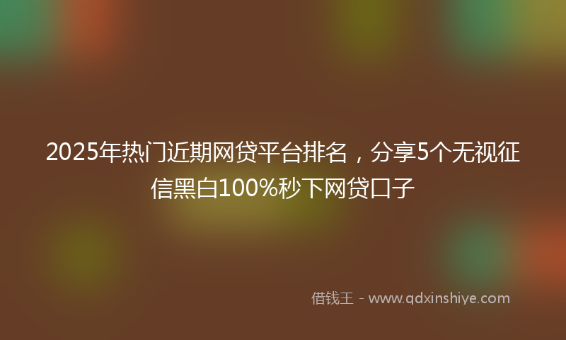 2025年热门近期网贷平台排名，分享5个无视征信黑白100%秒下网贷口子