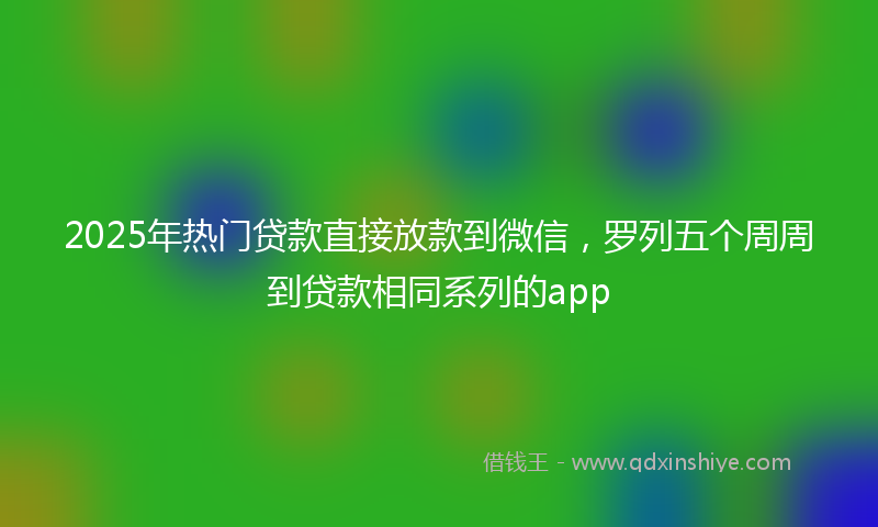 2025年热门贷款直接放款到微信，罗列五个周周到贷款相同系列的app