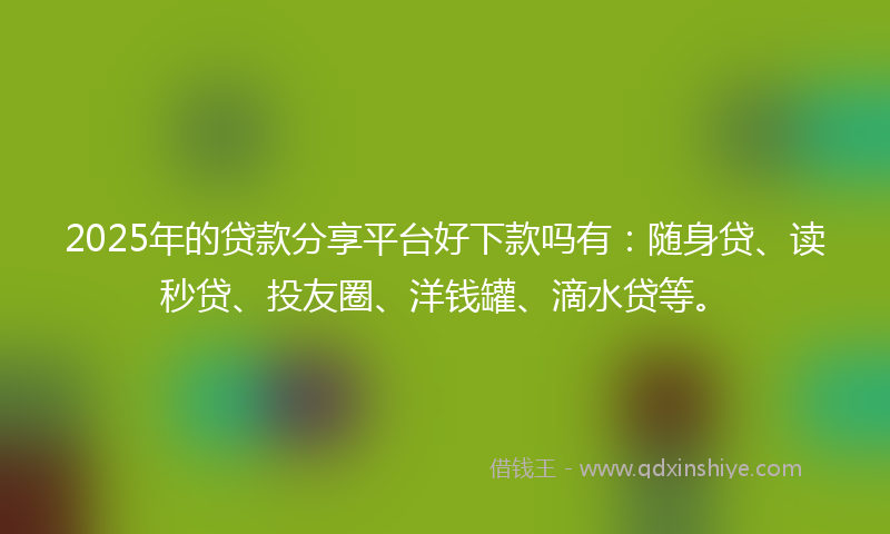 2025年的贷款分享平台好下款吗有：随身贷、读秒贷、投友圈、洋钱罐、滴水贷等。